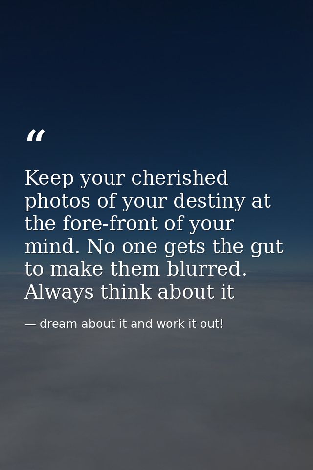 Keep your cherished photos of your destiny at the fore-front of your mind. No one gets the gut to make them blurred. Alw — dream about it and work it out!