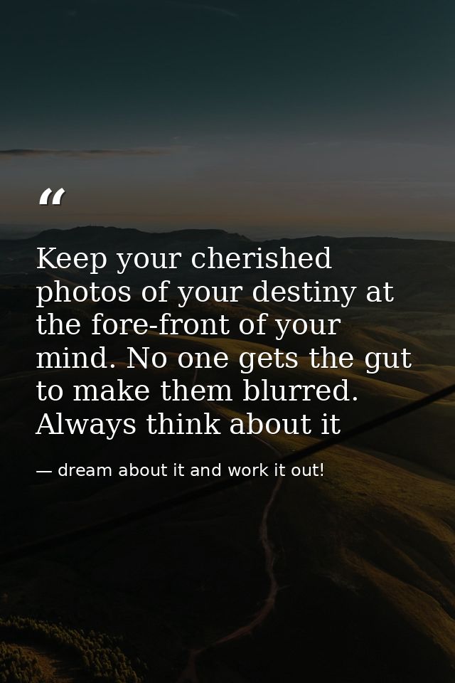 Keep your cherished photos of your destiny at the fore-front of your mind. No one gets the gut to make them blurred. Alw — dream about it and work it out!
