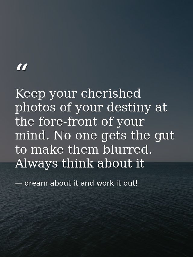Keep your cherished photos of your destiny at the fore-front of your mind. No one gets the gut to make them blurred. Alw — dream about it and work it out!