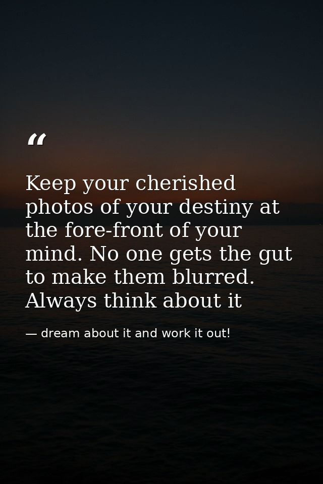Keep your cherished photos of your destiny at the fore-front of your mind. No one gets the gut to make them blurred. Alw — dream about it and work it out!