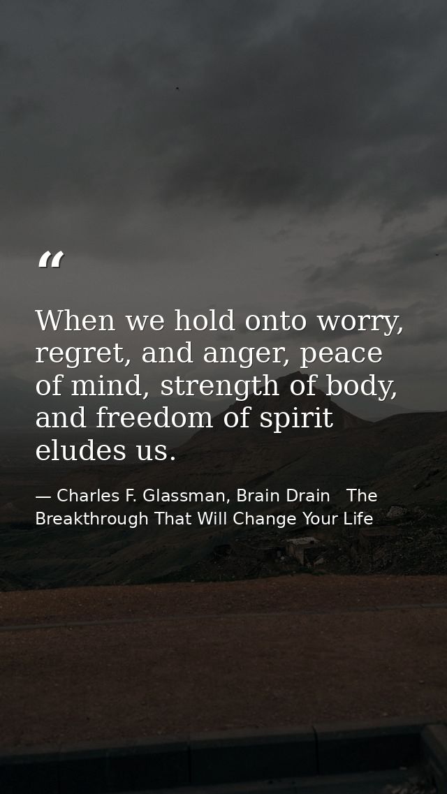 When we hold onto worry, regret, and anger, peace of mind, strength of body, and freedom of spirit eludes us. — Charles F. Glassman, Brain Drain   The Breakthrough That Will Change Your Life