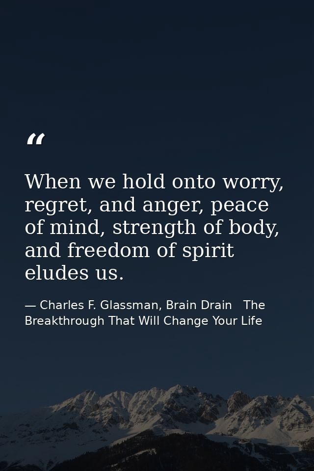 When we hold onto worry, regret, and anger, peace of mind, strength of body, and freedom of spirit eludes us. — Charles F. Glassman, Brain Drain   The Breakthrough That Will Change Your Life