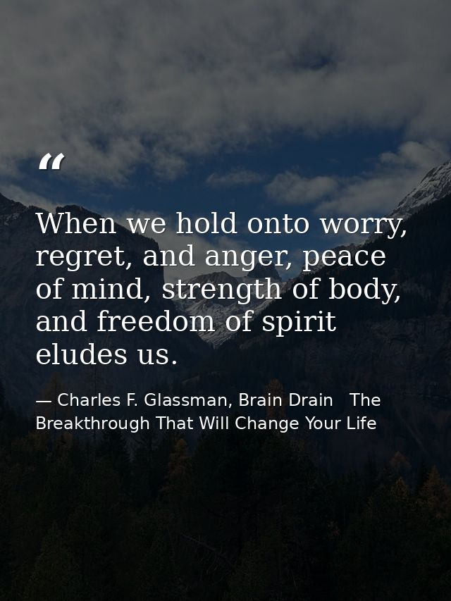 When we hold onto worry, regret, and anger, peace of mind, strength of body, and freedom of spirit eludes us. — Charles F. Glassman, Brain Drain   The Breakthrough That Will Change Your Life