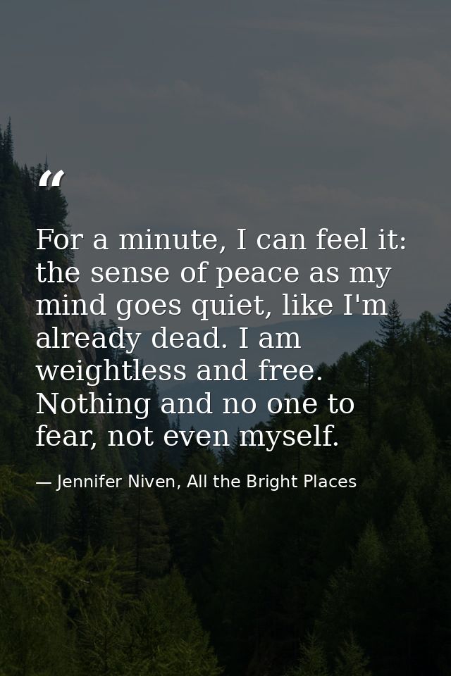 For a minute, I can feel it: the sense of peace as my mind goes quiet, like I'm already dead. I am weightless and free.  — Jennifer Niven, All the Bright Places