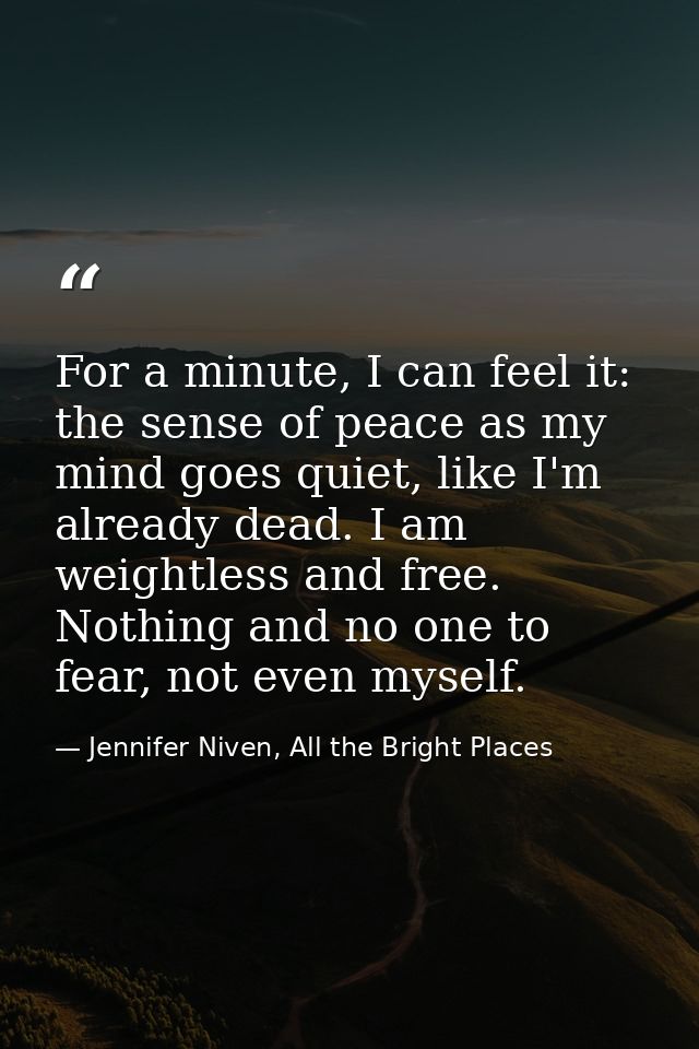For a minute, I can feel it: the sense of peace as my mind goes quiet, like I'm already dead. I am weightless and free.  — Jennifer Niven, All the Bright Places