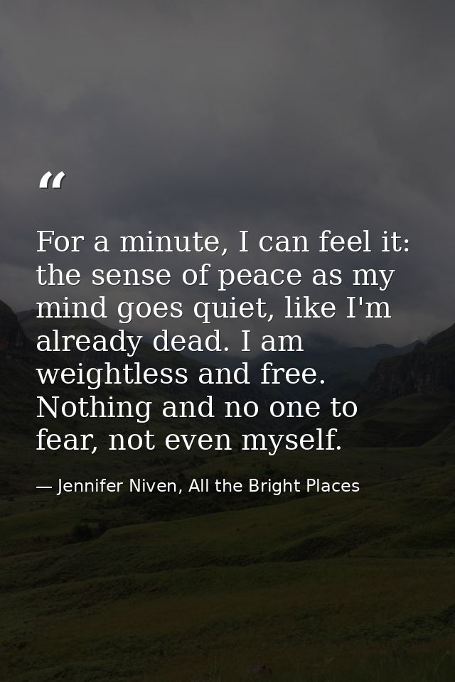 For a minute, I can feel it: the sense of peace as my mind goes quiet, like I'm already dead. I am weightless and free.  — Jennifer Niven, All the Bright Places