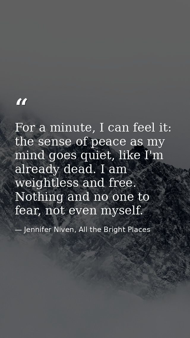 For a minute, I can feel it: the sense of peace as my mind goes quiet, like I'm already dead. I am weightless and free.  — Jennifer Niven, All the Bright Places