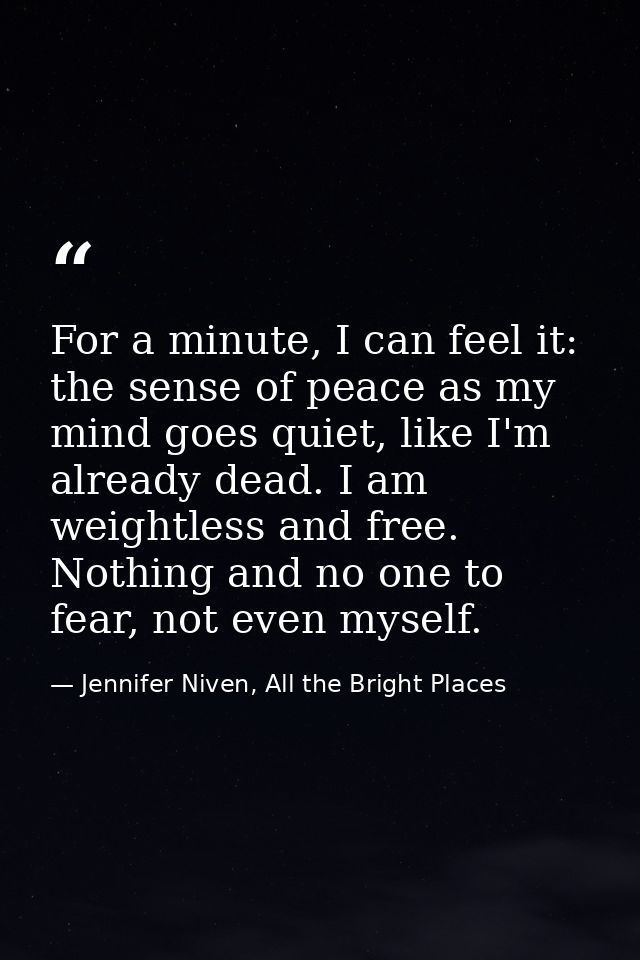 For a minute, I can feel it: the sense of peace as my mind goes quiet, like I'm already dead. I am weightless and free.  — Jennifer Niven, All the Bright Places