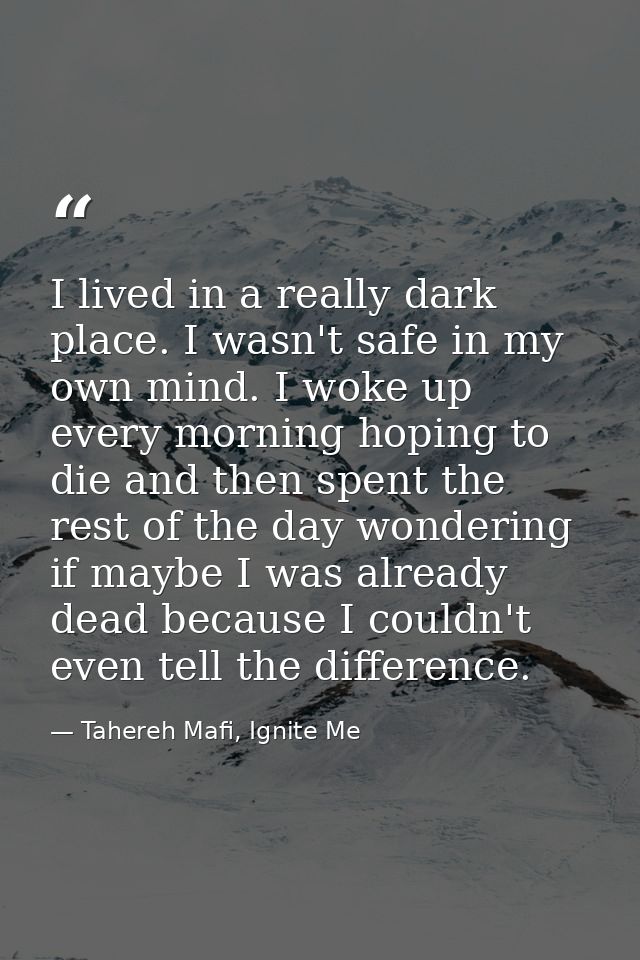I lived in a really dark place. I wasn't safe in my own mind. I woke up every morning hoping to die and then spent the r — Tahereh Mafi, Ignite Me