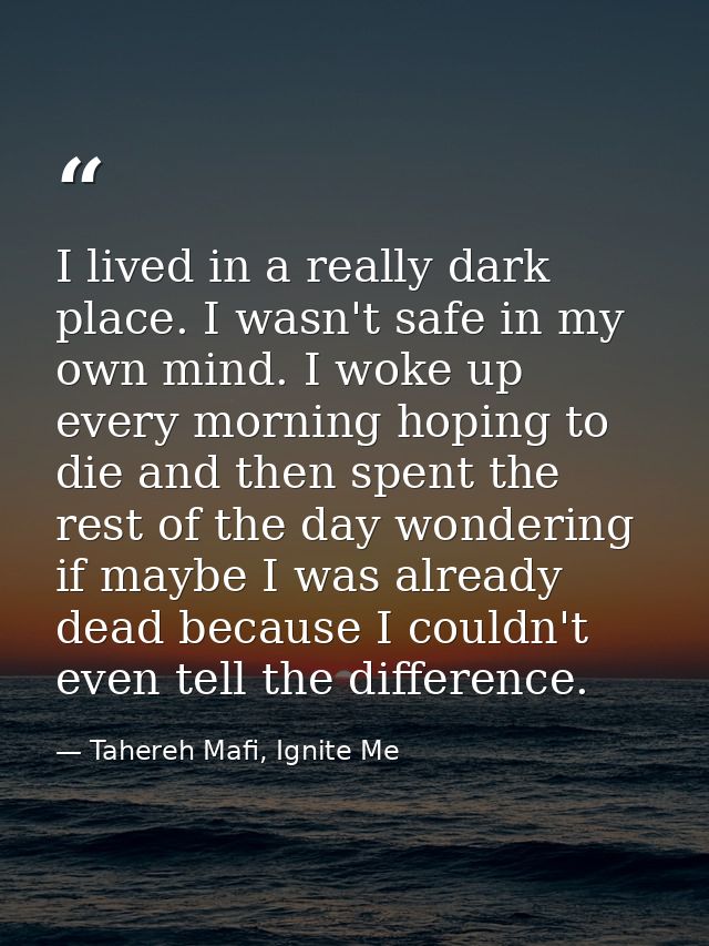 I lived in a really dark place. I wasn't safe in my own mind. I woke up every morning hoping to die and then spent the r — Tahereh Mafi, Ignite Me