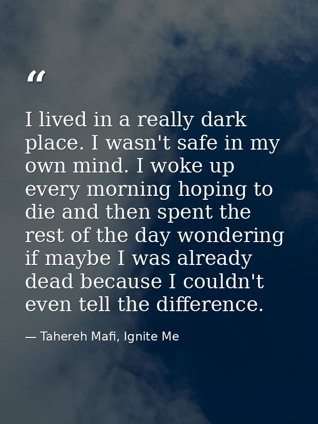 I lived in a really dark place. I wasn't safe in my own mind. I woke up every morning hoping to die and then spent the r — Tahereh Mafi, Ignite Me