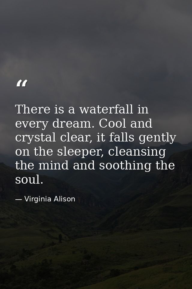 There is a waterfall in every dream. Cool and crystal clear, it falls gently on the sleeper, cleansing the mind and soot — Virginia Alison