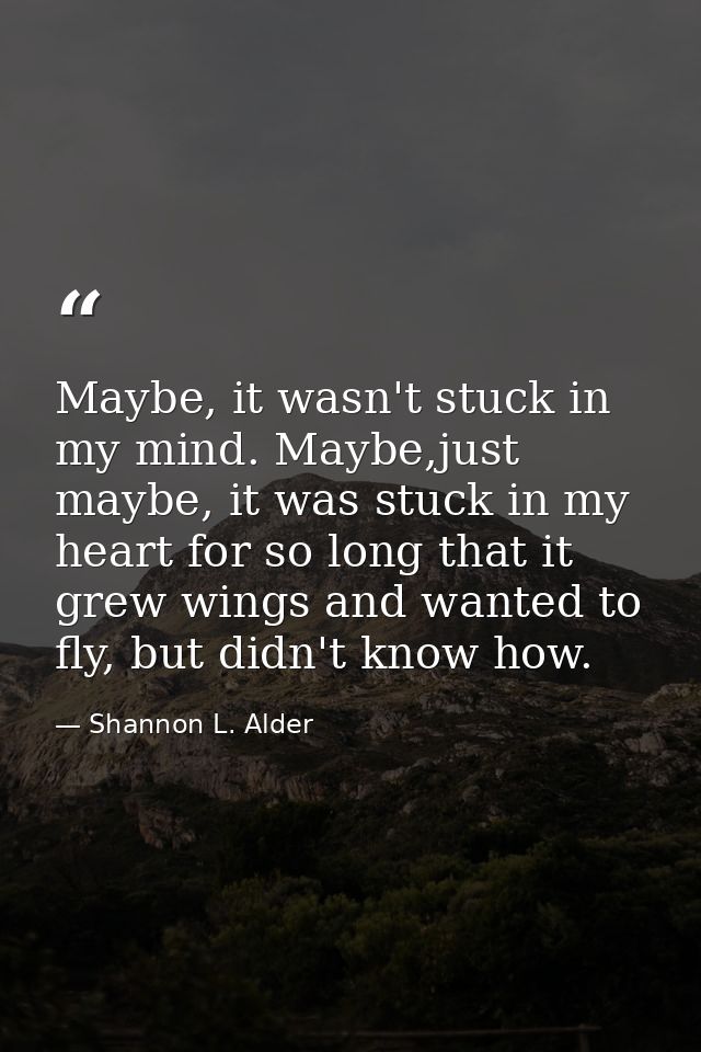 Maybe, it wasn't stuck in my mind. Maybe,just maybe, it was stuck in my heart for so long that it grew wings and wanted  — Shannon L. Alder