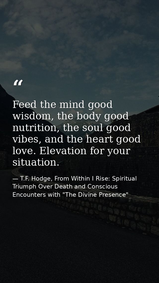 Feed the mind good wisdom, the body good nutrition, the soul good vibes, and the heart good love. Elevation for your sit — T.F. Hodge, From Within I Rise: Spiritual Triumph Over Death and Conscious Encounters with "The Divine Presence"