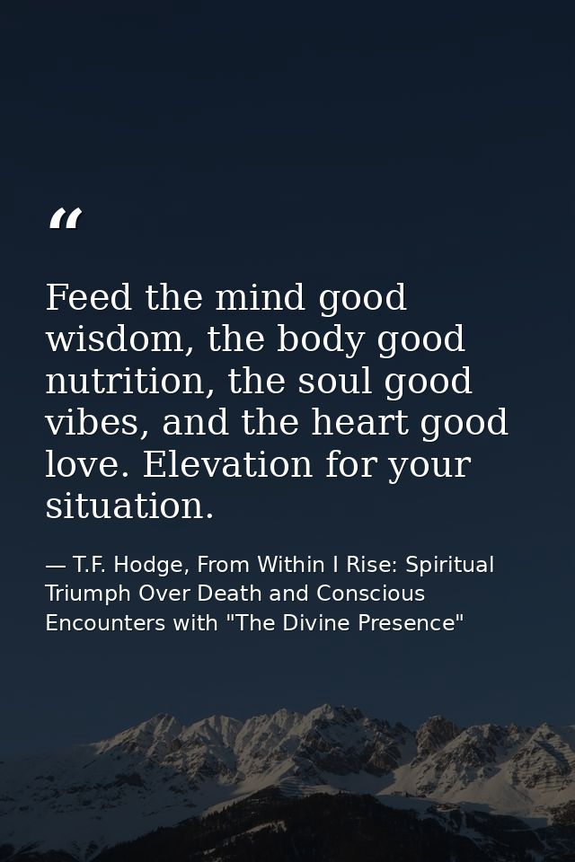 Feed the mind good wisdom, the body good nutrition, the soul good vibes, and the heart good love. Elevation for your sit — T.F. Hodge, From Within I Rise: Spiritual Triumph Over Death and Conscious Encounters with "The Divine Presence"