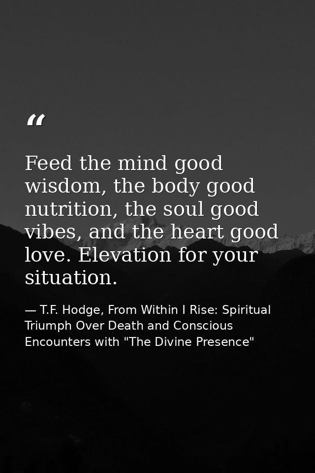 Feed the mind good wisdom, the body good nutrition, the soul good vibes, and the heart good love. Elevation for your sit — T.F. Hodge, From Within I Rise: Spiritual Triumph Over Death and Conscious Encounters with "The Divine Presence"