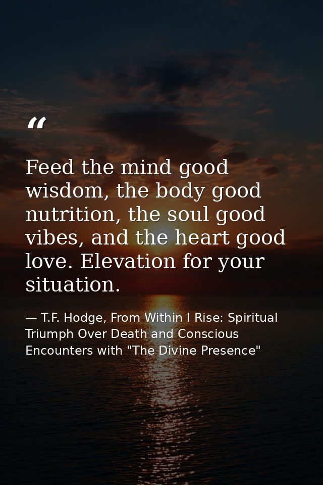 Feed the mind good wisdom, the body good nutrition, the soul good vibes, and the heart good love. Elevation for your sit — T.F. Hodge, From Within I Rise: Spiritual Triumph Over Death and Conscious Encounters with "The Divine Presence"
