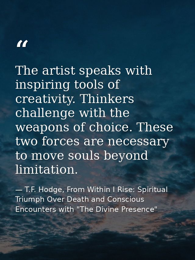 The artist speaks with inspiring tools of creativity. Thinkers challenge with the weapons of choice. These two forces ar — T.F. Hodge, From Within I Rise: Spiritual Triumph Over Death and Conscious Encounters with "The Divine Presence"