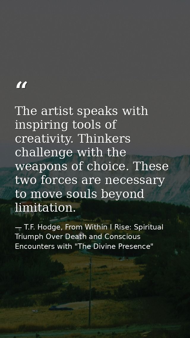 The artist speaks with inspiring tools of creativity. Thinkers challenge with the weapons of choice. These two forces ar — T.F. Hodge, From Within I Rise: Spiritual Triumph Over Death and Conscious Encounters with "The Divine Presence"