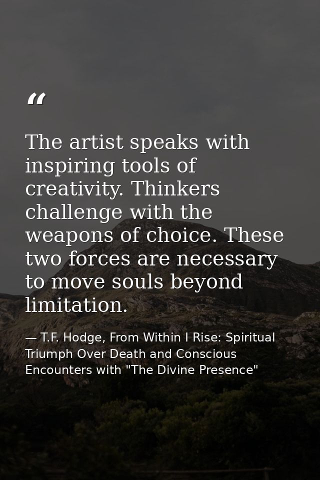 The artist speaks with inspiring tools of creativity. Thinkers challenge with the weapons of choice. These two forces ar — T.F. Hodge, From Within I Rise: Spiritual Triumph Over Death and Conscious Encounters with "The Divine Presence"
