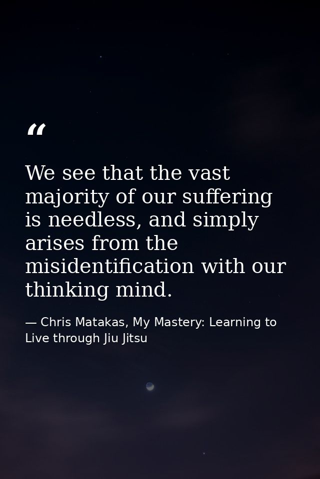 We see that the vast majority of our suffering is needless, and simply arises from the misidentification with our thinki — Chris Matakas, My Mastery: Learning to Live through Jiu Jitsu