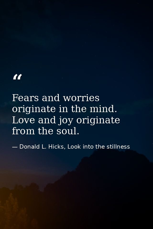 Fears and worries originate in the mind. Love and joy originate from the soul. — Donald L. Hicks, Look into the stillness