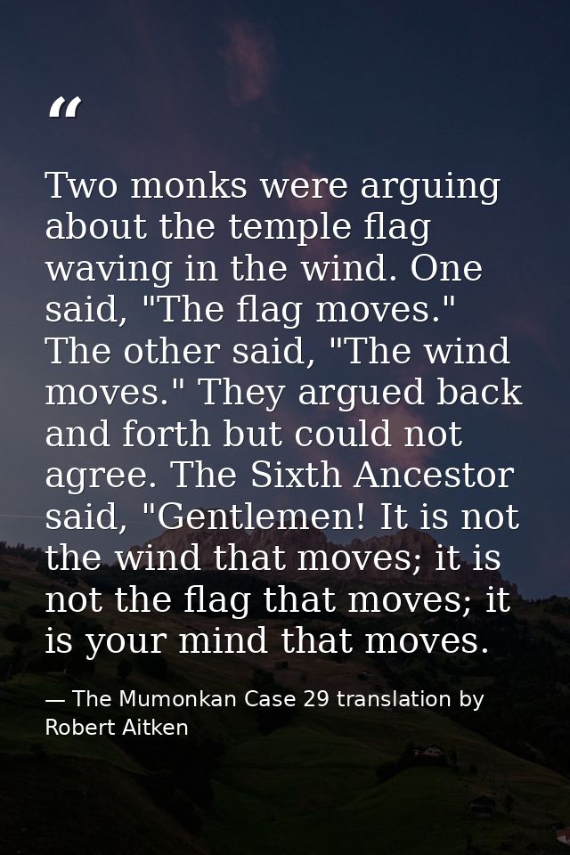 Two monks were arguing about the temple flag waving in the wind. One said, "The flag moves." The other said, "The wind m — The Mumonkan Case 29 translation by Robert Aitken