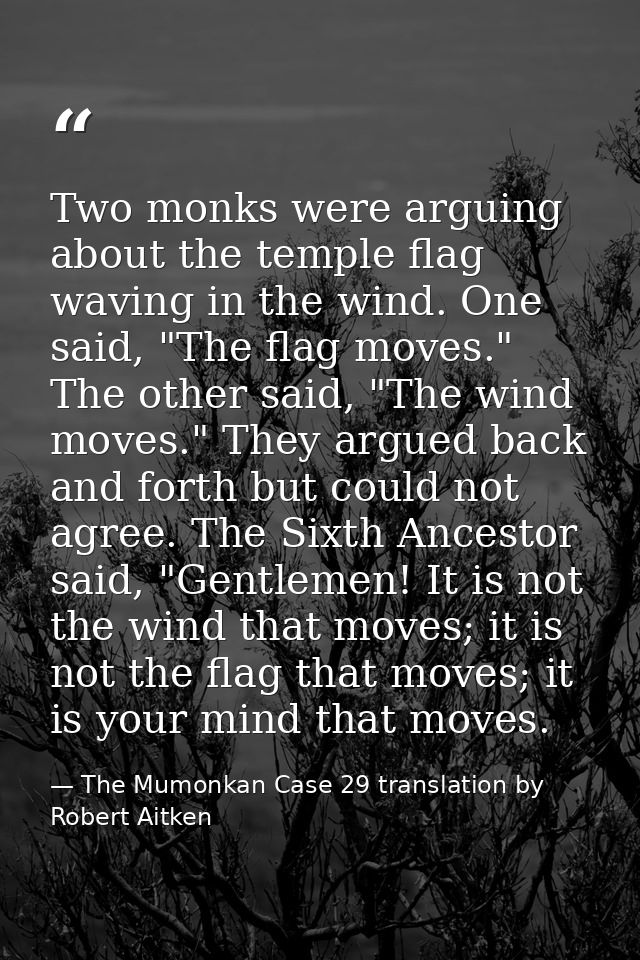 Two monks were arguing about the temple flag waving in the wind. One said, "The flag moves." The other said, "The wind m — The Mumonkan Case 29 translation by Robert Aitken