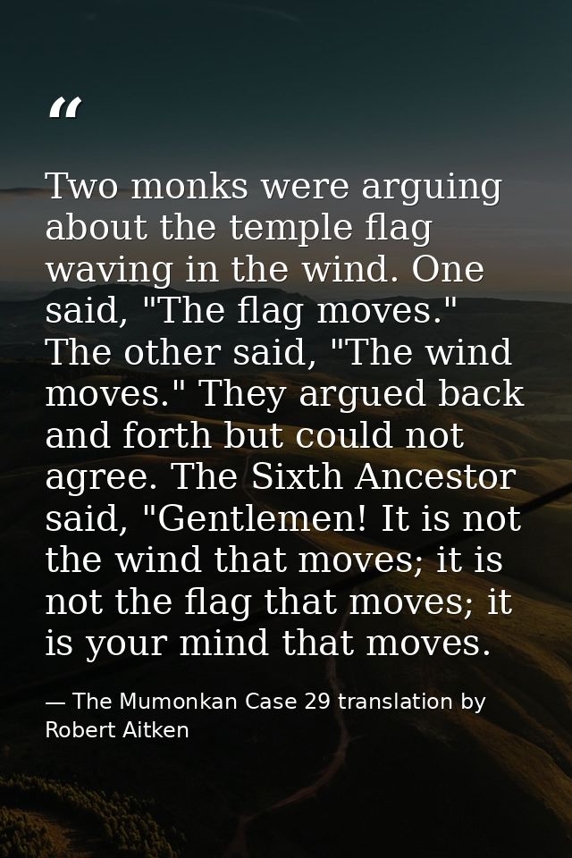 Two monks were arguing about the temple flag waving in the wind. One said, "The flag moves." The other said, "The wind m — The Mumonkan Case 29 translation by Robert Aitken