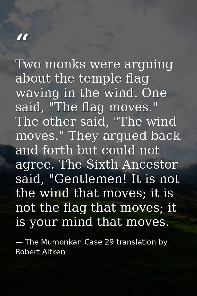 Two monks were arguing about the temple flag waving in the wind. One said, "The flag moves." The other said, "The wind m — The Mumonkan Case 29 translation by Robert Aitken