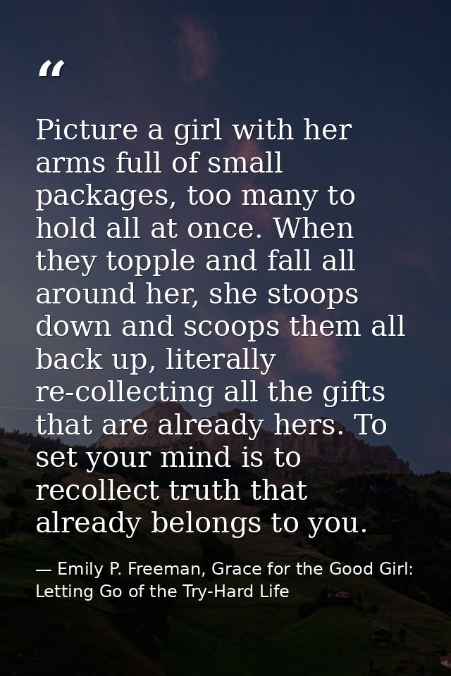 Picture a girl with her arms full of small packages, too many to hold all at once. When they topple and fall all around  — Emily P. Freeman, Grace for the Good Girl: Letting Go of the Try-Hard Life