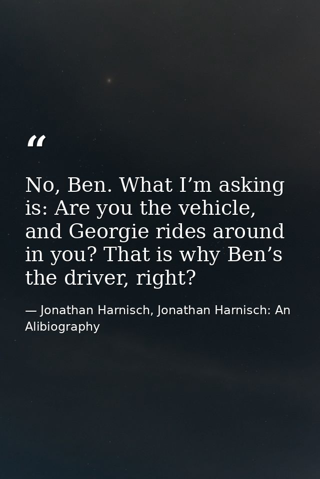 No, Ben. What I’m asking is: Are you the vehicle, and Georgie rides around in you? That is why Ben’s the driver, right? — Jonathan Harnisch, Jonathan Harnisch: An Alibiography