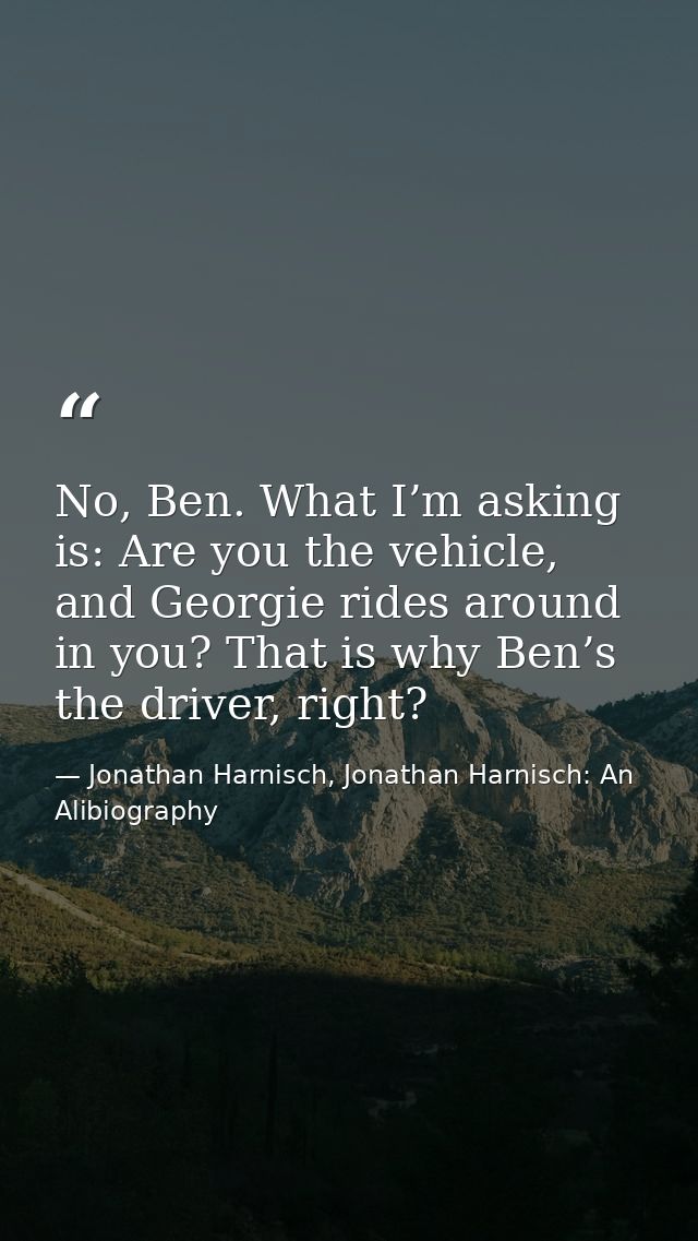 No, Ben. What I’m asking is: Are you the vehicle, and Georgie rides around in you? That is why Ben’s the driver, right? — Jonathan Harnisch, Jonathan Harnisch: An Alibiography