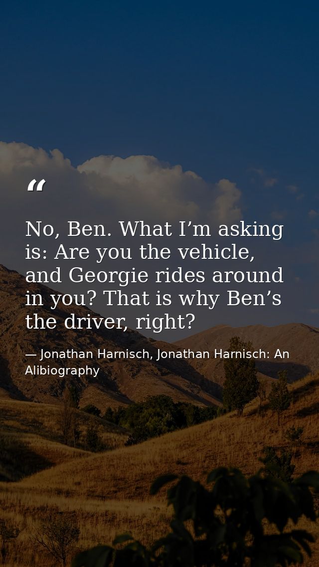 No, Ben. What I’m asking is: Are you the vehicle, and Georgie rides around in you? That is why Ben’s the driver, right? — Jonathan Harnisch, Jonathan Harnisch: An Alibiography
