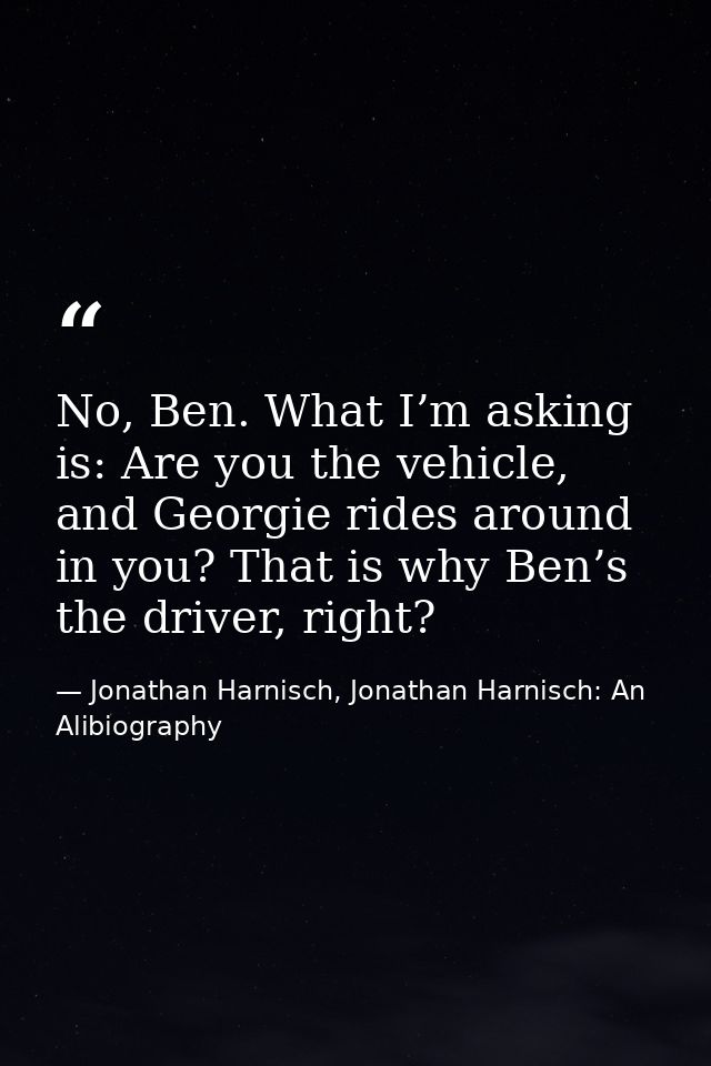 No, Ben. What I’m asking is: Are you the vehicle, and Georgie rides around in you? That is why Ben’s the driver, right? — Jonathan Harnisch, Jonathan Harnisch: An Alibiography