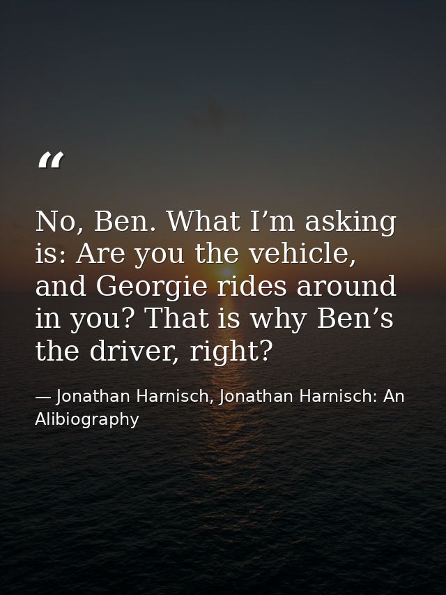 No, Ben. What I’m asking is: Are you the vehicle, and Georgie rides around in you? That is why Ben’s the driver, right? — Jonathan Harnisch, Jonathan Harnisch: An Alibiography