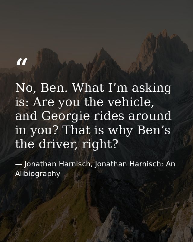No, Ben. What I’m asking is: Are you the vehicle, and Georgie rides around in you? That is why Ben’s the driver, right? — Jonathan Harnisch, Jonathan Harnisch: An Alibiography
