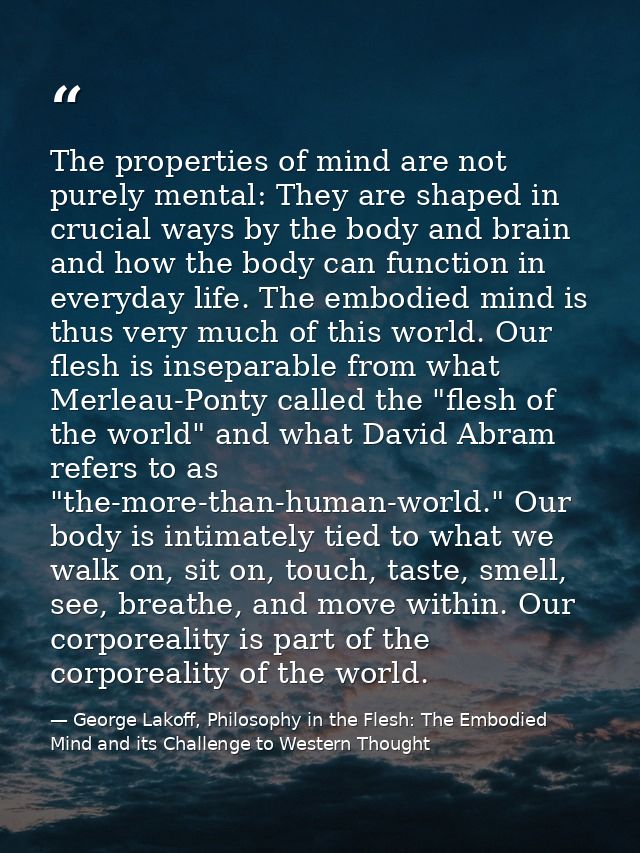 The properties of mind are not purely mental: They are shaped in crucial ways by the body and brain and how the body can — George Lakoff, Philosophy in the Flesh: The Embodied Mind and its Challenge to Western Thought