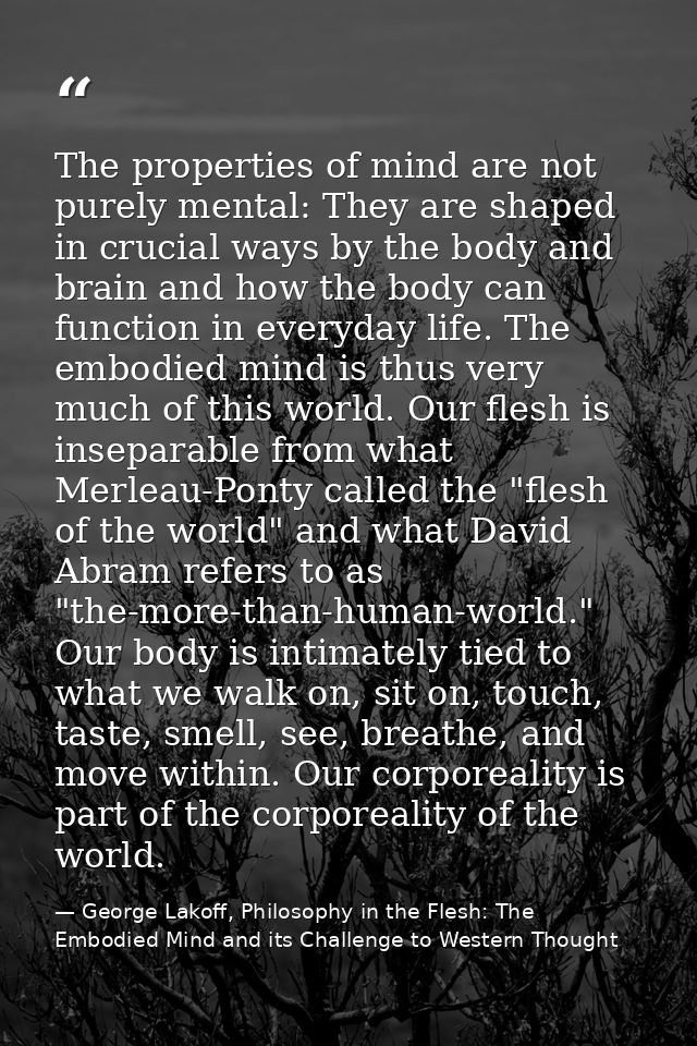 The properties of mind are not purely mental: They are shaped in crucial ways by the body and brain and how the body can — George Lakoff, Philosophy in the Flesh: The Embodied Mind and its Challenge to Western Thought