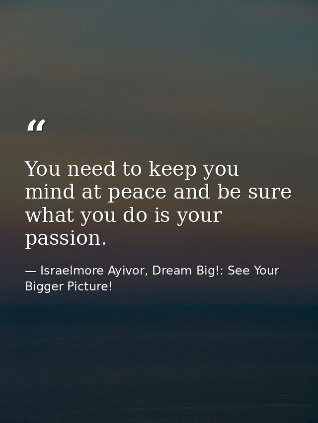 You need to keep you mind at peace and be sure what you do is your passion. — Israelmore Ayivor, Dream Big!: See Your Bigger Picture!