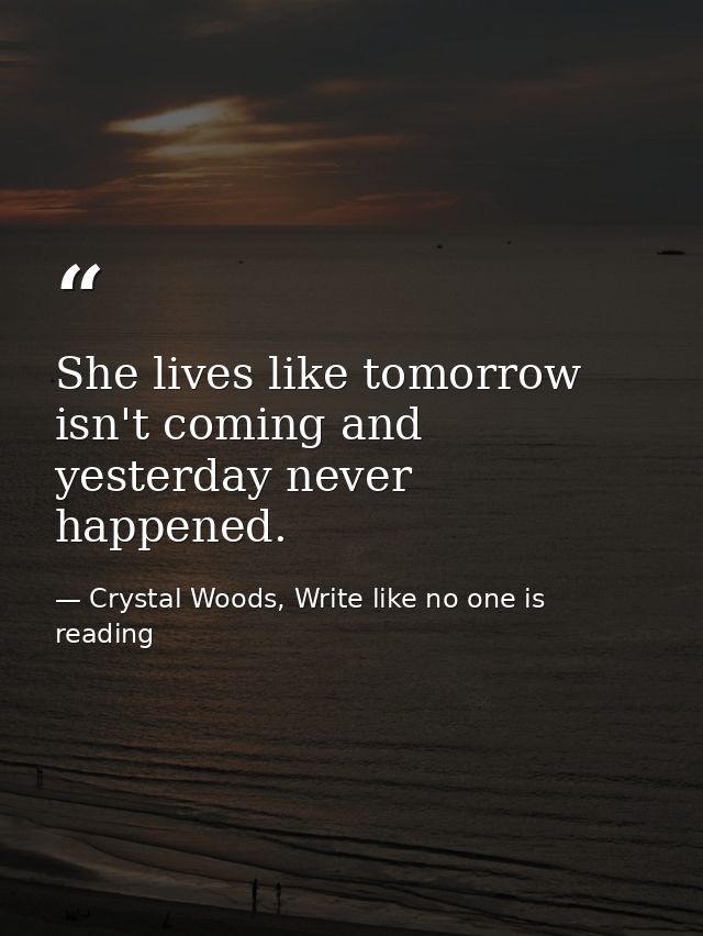 She lives like tomorrow isn't coming and yesterday never happened. — Crystal Woods, Write like no one is reading