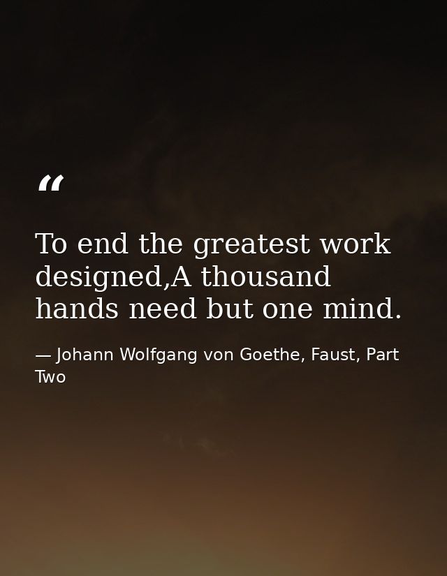 To end the greatest work designed,A thousand hands need but one mind. — Johann Wolfgang von Goethe, Faust, Part Two
