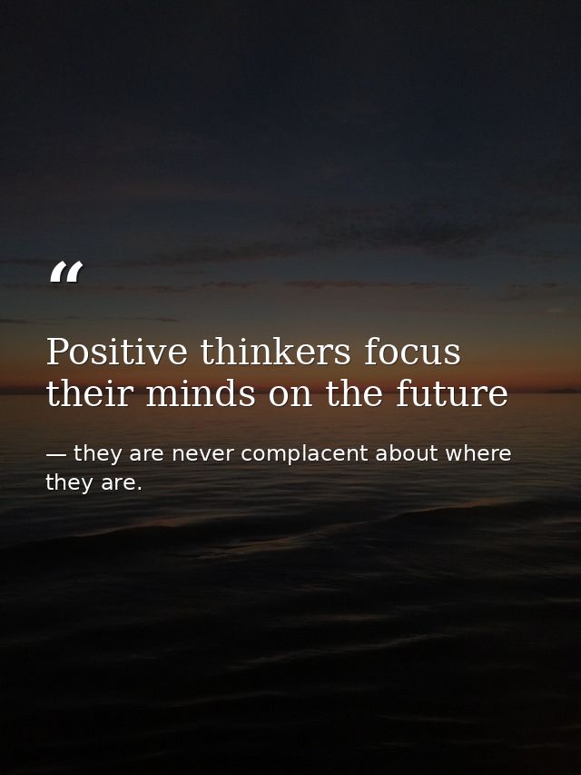 Positive thinkers focus their minds on the future — they are never complacent about where they are.