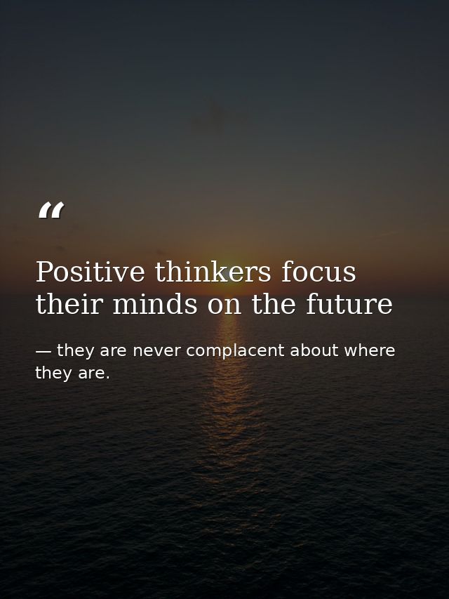 Positive thinkers focus their minds on the future — they are never complacent about where they are.