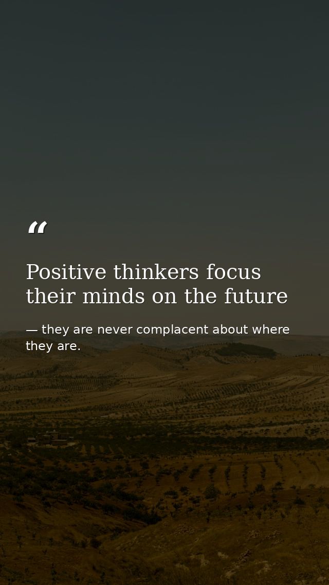 Positive thinkers focus their minds on the future — they are never complacent about where they are.