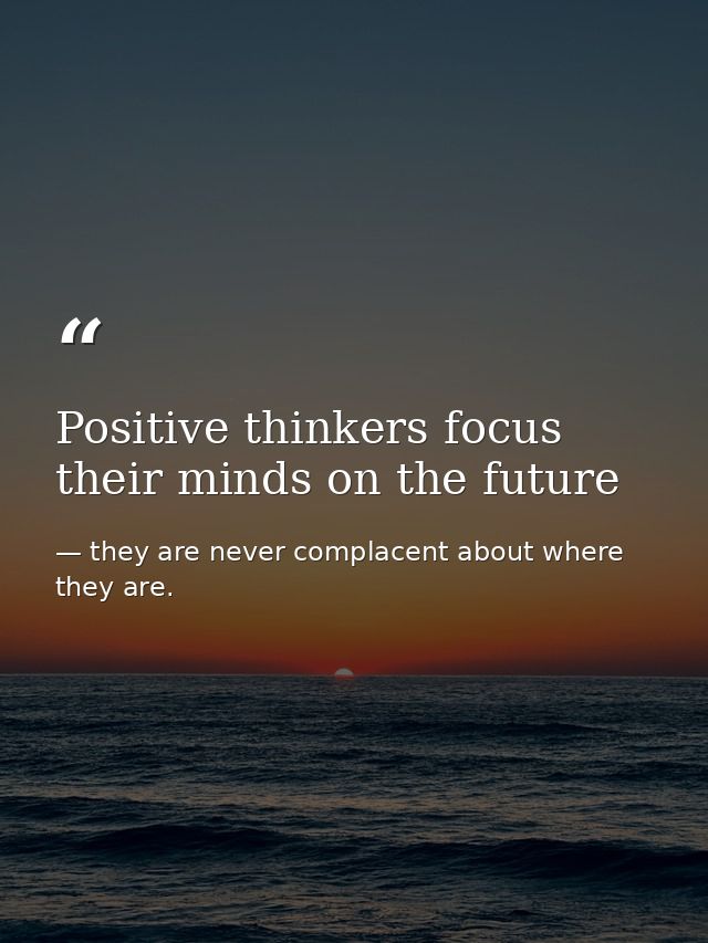 Positive thinkers focus their minds on the future — they are never complacent about where they are.