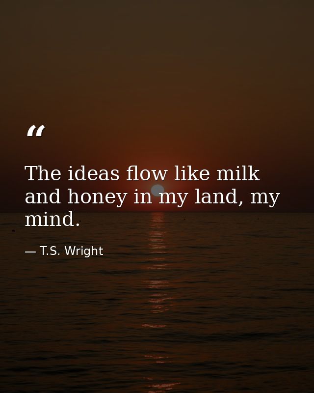 The ideas flow like milk and honey in my land, my mind. — T.S. Wright