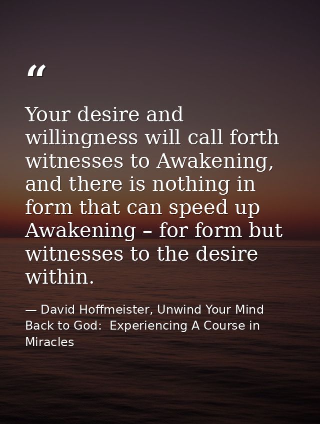 Your desire and willingness will call forth witnesses to Awakening, and there is nothing in form that can speed up Awake — David Hoffmeister, Unwind Your Mind Back to God:  Experiencing A Course in Miracles