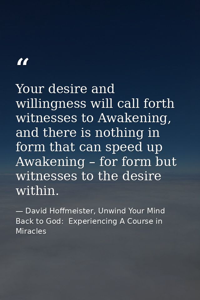 Your desire and willingness will call forth witnesses to Awakening, and there is nothing in form that can speed up Awake — David Hoffmeister, Unwind Your Mind Back to God:  Experiencing A Course in Miracles