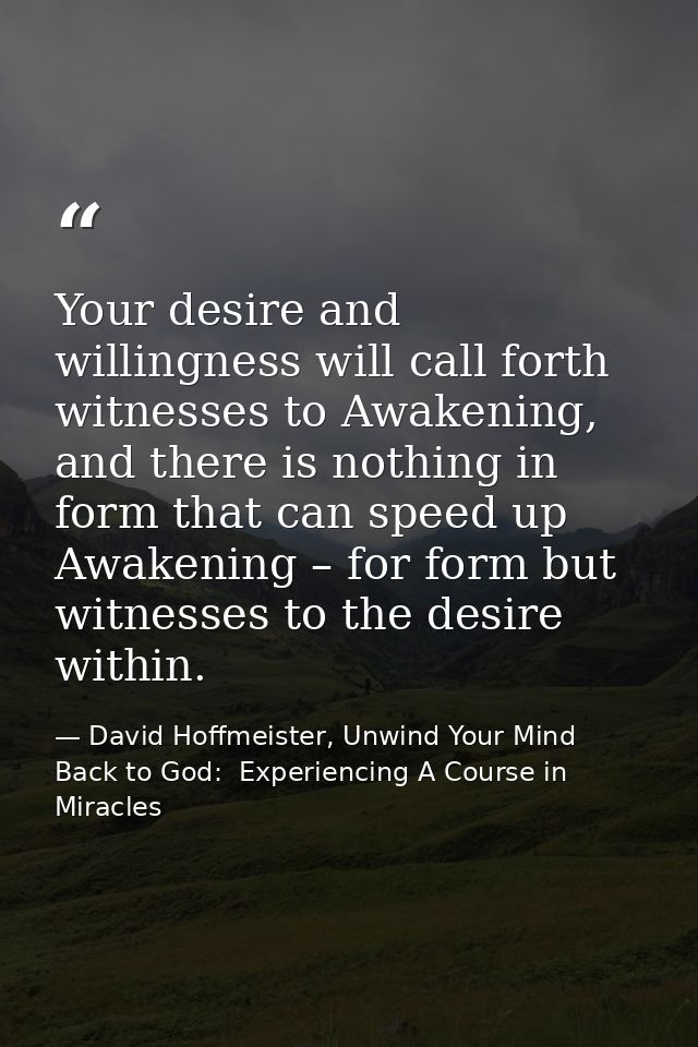 Your desire and willingness will call forth witnesses to Awakening, and there is nothing in form that can speed up Awake — David Hoffmeister, Unwind Your Mind Back to God:  Experiencing A Course in Miracles